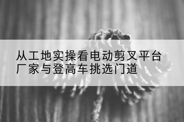 大东电动剪叉升降平台厂家-从工地实操看电动剪叉平台厂家与登高车挑选门道