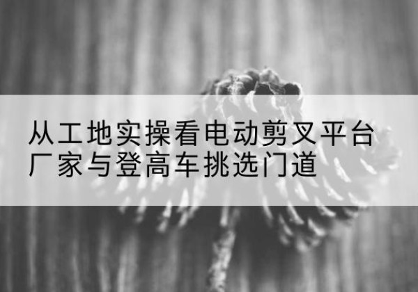 大东电动剪叉升降平台厂家-从工地实操看电动剪叉平台厂家与登高车挑选门道
